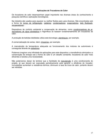 17
Aplicações de Trocadores de Calor
Os trocadores de calor desempenham papel importante nas diversas áreas do conhecimento e
pesquisa científica e aplicações tecnológicas.
Na indústria são usados para aquecer ou resfriar fluidos para usos diversos. São encontrados sob
a forma de torres de refrigeração, caldeiras, condensadores, evaporadores, leito fluidizado,
recuperadores...
Dispositivos de conforto ambiental e conservação de alimentos, como condicionadores de ar,
aqucedores de água domésticos e frigoríficos se baseam fundamentalmente em trocadores de
calor.
A produção de bebidas destiladas utiliza esta tecnologia; alambiques, por exemplo.
A comercialização de outras, ídem; chopeiras, por exemplo.
A manutenção da temperatura adequada ao funcionamento dos motores de automóveis é
conseguida através de radiadores.
Podemos imaginar uma infinidade de aplicações para este dispositivo; a transferência otimizada e a
conservação de energia sob a forma de calor é um desafio constante; trocadores de calor mais
eficientes e baratos uma necessidade.
Não poderíamos deixar de lembrar que a facilidade de manutenção é uma condicionante do
projeto, já que deverá ser executada periodicamente para garantir a eficiência do trocador;
incrustações aumentam a resistência térmica, diminuem a taxa de troca de calor, portanto devem
ser retiradas.
 