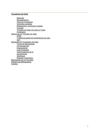 1
Trocadores de Calor
Definição
Recuperadores
Tipos de Trocadores
Correntes paralelas
Multipasses e correntes cruzadas
Coaxiais
Trocador de Calor de Casco e Tubos
Compactos
Cálculo de um Trocador de Calor
DTML
Coeficiente global de transferência de calor
NUT
Aplicações de Trocadores de Calor
Torres de Refrigeração
Condensadores
Evaporadores
Leito Fluidizado
Codicionadores de ar
Aquecedores
Alambique
Radiador Automotivo
Manutenção de um Trocador
Referências Bibliográficas
Créditos
 