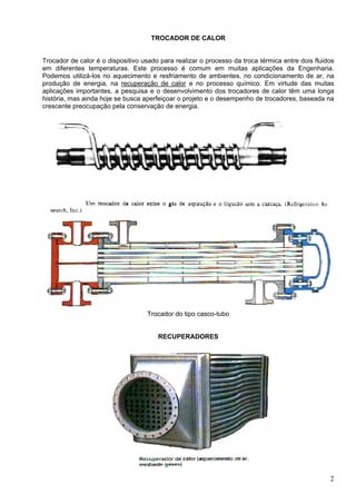 2
TROCADOR DE CALOR
Trocador de calor é o dispositivo usado para realizar o processo da troca térmica entre dois fluidos
em diferentes temperaturas. Este processo é comum em muitas aplicações da Engenharia.
Podemos utilizá-los no aquecimento e resfriamento de ambientes, no condicionamento de ar, na
produção de energia, na recuperação de calor e no processo químico. Em virtude das muitas
aplicações importantes, a pesquisa e o desenvolvimento dos trocadores de calor têm uma longa
história, mas ainda hoje se busca aperfeiçoar o projeto e o desempenho de trocadores, baseada na
crescente preocupação pela conservação de energia.
Trocador do tipo casco-tubo
RECUPERADORES
 