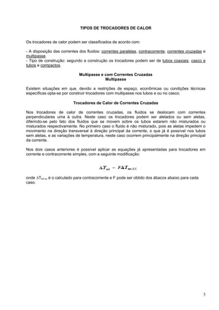 3
TIPOS DE TROCADORES DE CALOR
Os trocadores de calor podem ser classificados de acordo com:
- A disposição das correntes dos fluidos: correntes paralelas, contracorrente, correntes cruzadas e
multipasse.
- Tipo de construção: segundo a construção os trocadores podem ser de tubos coaxiais, casco e
tubos e compactos.
Multipasse e com Correntes Cruzadas
Multipasse
Existem situações em que, devido a restrições de espaço, econômicas ou condições técnicas
específicas opta-se por construir trocadores com multipasse nos tubos e ou no casco.
Trocadores de Calor de Correntes Cruzadas
Nos trocadores de calor de correntes cruzadas, os fluidos se deslocam com correntes
perpendiculares uma à outra. Neste caso os trocadores podem ser aletados ou sem aletas,
diferindo-se pelo fato dos fluidos que se movem sobre os tubos estarem não misturados ou
misturados respectivamente. No primeiro caso o fluido é não misturado, pois as aletas impedem o
movimento na direção transversal à direção principal da corrente, o que já é possível nos tubos
sem aletas, e as variações de temperatura, neste caso ocorrem principalmente na direção principal
da corrente.
Nos dois casos anteriores é possível aplicar as equações já apresentadas para trocadores em
corrente e contracorrente simples, com a seguinte modificação:
onde ΔTml cc é o calculado para contracorrente e F pode ser obtido dos ábacos abaixo para cada
caso.
 