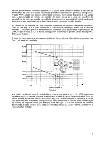 8
de calor por unidade do volume do trocador), Af /A (razão entre a área das aietas e a área total de
transferência de calor) e de outros parâmetros geométricos estão listados para cada configuração.
A razão Af /A é usada para estimar a efetividade térmica n,. Num cálculo de projeto, a será usado
para a determinação do volume do trocador de calor, depois de a área da superfície de
transferência de calor ser achada; num cálculo de desempenho, este parâmetro será usado para
determinar a área superficial a partir do conhecimento do volume do trocador de calor.
No cálculo de um trocador de calor compacto, utilizam-se inicialmente informações empíricas,
como as das Figs. 1 e 2, para determinar o coeficiente de convecção médio das superfícies
aletadas. O coeficiente global de transferência de calor seria então determinado ou pelo método da
DTML ou pelo método E-NUT e depois prosseguiriam os cálculos de projeto, OU de desempenho,
do trocador de calor.
A perda de carga associada ao escoamento através de um feixe de tubos aletados, como os das
Figs. 1 e 2, pode ser calculada.
Figura A
Vi e v0 são os volumes específicos do fluido na entrada e na saída e vm. = (vi + v0)/2. A primeira
parcela no segundo membro refere-se aos efeitos da aceleração ou da desaceieração do fluido ao
passar através do trocador de calor enquanto a segunda parcela refere-se às perdas provocadas
pelo atrito do fluido. Numa certa configuração do miolo do trocador, o fator de atrito é uma função
do número de Reynolds como, por exemplo, está nas Figs. 1 e 2 num trocador de tamanho
determinado, a razão entre as áreas pode ser estimada pela relação (A/Aff) = (a V/s Afr) onde V é o
volume total do trocador.
 