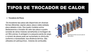 TIPOS DE TROCADOR DE CALOR
 Trocadores de Placas
Os trocadores tipo placa são disponíveis em diversas
formas diferentes: espiral; placa; placa e aleta soldada;
placa aletada e tubo. Dos quatro modelos acima,
destacaremos o trocador de calor tipo placa e quadro
consiste de vários módulos semelhantes à montagem de
um filtro prensa. A vantagem é a pequena perda de carga,
o número de placas pode ser aumentado ou diminuído
conforme a necessidade, boa eficiência térmica. São
utilizados em petroquímica , motores de combustão.
eteX 11
 