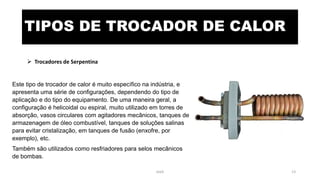 TIPOS DE TROCADOR DE CALOR
 Trocadores de Serpentina
Este tipo de trocador de calor é muito específico na indústria, e
apresenta uma série de configurações, dependendo do tipo de
aplicação e do tipo do equipamento. De uma maneira geral, a
configuração é helicoidal ou espiral, muito utilizado em torres de
absorção, vasos circulares com agitadores mecânicos, tanques de
armazenagem de óleo combustível, tanques de soluções salinas
para evitar cristalização, em tanques de fusão (enxofre, por
exemplo), etc.
Também são utilizados como resfriadores para selos mecânicos
de bombas.
eteX 13
 