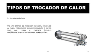 TIPOS DE TROCADOR DE CALOR
 Trocador Duplo Tubo
TIPO MAIS SIMPLES DE TROCADOR DE CALOR, CONSTA DE
UM TUBO, POSICIONADO CONCENTRICAMENTE A OUTRO
TUBO QUE FORMA A CARCAÇA (DOUBLE-
PIPE).NORMALMENTE UTILIZADO PARA BAIXAS VAZÕES.
eteX 14
 