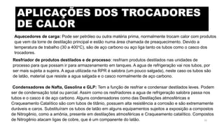 APLICAÇÕES DOS TROCADORES
DE CALOR
Aquecedores de carga: Pode ser petróleo ou outra matéria prima, normalmente trocam calor com produtos
que vem da torre de destilação principal e estão numa área chamada de preaquecimento. Devido a
temperatura de trabalho (30 a 400°C), são de aço carbono ou aço liga tanto os tubos como o casco dos
trocadores.
Resfriador de produtos destilados e de processo: resfriam produtos destilados nas unidades de
processo para que possam ir para armazenamento em tanques. A agua de refrigeração vai nos tubos, por
ser mais sujeita a sujeira. A agua utilizada na RPR é salobra (um pouco salgada), neste caso os tubos são
de latão, material que resiste a agua salgada e o casco normalmente de aço carbono.
Condensadores de Nafta, Gasolina e GLP: Tem a função de resfriar e condensar destilados leves. Podem
ser de condensação total ou parcial. Assim como os resfriadores a agua de refrigeração salobra passa nos
tubos e o casco é de aço carbono. Alguns condensadores como das Destilações atmosféricas e
Craqueamento Catalítico são com tubos de titânio, possuem alta resistência a corrosão e são extremamente
duráveis e caros. Substituíram os tubos de latão em alguns equipamentos sujeitos a exposição a compostos
de Nitrogênio, como a amônia, presente em destilações atmosféricas e Craqueamento catalítico. Compostos
de Nitrogênio atacam ligas de cobre, que é um componente do latão.eteX 16
 