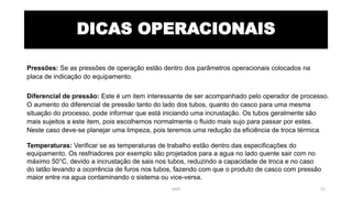 DICAS OPERACIONAIS
Pressões: Se as pressões de operação estão dentro dos parâmetros operacionais colocados na
placa de indicação do equipamento.
Diferencial de pressão: Este é um item interessante de ser acompanhado pelo operador de processo.
O aumento do diferencial de pressão tanto do lado dos tubos, quanto do casco para uma mesma
situação do processo, pode informar que está iniciando uma incrustação. Os tubos geralmente são
mais sujeitos a este item, pois escolhemos normalmente o fluido mais sujo para passar por estes.
Neste caso deve-se planejar uma limpeza, pois teremos uma redução da eficiência de troca térmica.
Temperaturas: Verificar se as temperaturas de trabalho estão dentro das especificações do
equipamento. Os resfriadores por exemplo são projetados para a agua no lado quente sair com no
máximo 50°C, devido a incrustação de sais nos tubos, reduzindo a capacidade de troca e no caso
do latão levando a ocorrência de furos nos tubos, fazendo com que o produto de casco com pressão
maior entre na agua contaminando o sistema ou vice-versa.
eteX 21
 