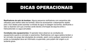 DICAS OPERACIONAIS
Resfriadores de selo de bombas: Alguns pequenos resfriadores com serpentina são
utilizados para resfriar selos de bombas. Deve-se acompanhar o desempenho destes
pois o furo destes pode acarretar a entrada de agua na selagem da bomba, danificando o
selo ou fazendo com que a bomba cavite devido a formação de espuma entre o
hidrocarboneto e a agua (emulsão)
Condições dos equipamentos: O operador deve observar as condições do
equipamento quanto a corrosão e vazamentos. Resfriadores com agua salobra tendem a
ter corrosão nos plugs das tubulações de conexão, assim como qualquer vazamento em
juntas ou tubulações deve ser informado a supervisão, pois podem dar origem a um
acidente grave.
eteX 22
 