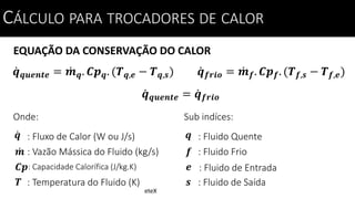 EQUAÇÃO DA CONSERVAÇÃO DO CALOR
CÁLCULO PARA TROCADORES DE CALOR
𝒒 𝒒𝒖𝒆𝒏𝒕𝒆 = 𝒎 𝒒. 𝑪𝒑 𝒒. (𝑻 𝒒,𝒆 − 𝑻 𝒒,𝒔)
Onde:
: Fluxo de Calor (W ou J/s)𝒒
: Vazão Mássica do Fluido (kg/s)
: Temperatura do Fluido (K)
𝒎
𝑻
: Capacidade Calorífica (J/kg.K)𝑪𝒑
𝒒 𝒇𝒓𝒊𝒐 = 𝒎 𝒇. 𝑪𝒑 𝒇. (𝑻 𝒇,𝒔 − 𝑻 𝒇,𝒆)
𝒒 𝒒𝒖𝒆𝒏𝒕𝒆 = 𝒒 𝒇𝒓𝒊𝒐
Sub indíces:
: Fluido Quente𝒒
: Fluido Frio
: Fluido de Saída
𝒇
𝒔
: Fluido de Entrada𝒆
CÁLCULO PARA TROCADORES DE CALOR
eteX
 