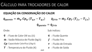 EQUAÇÃO DA CONSERVAÇÃO DO CALOR
CÁLCULO PARA TROCADORES DE CALOR
𝒒 𝒒𝒖𝒆𝒏𝒕𝒆 = 𝒎 𝒒. 𝑪𝒑 𝒒. (𝑻 𝒒,𝒆 − 𝑻 𝒒,𝒔)
Onde:
: Fluxo de Calor (W ou J/s)𝒒
: Vazão Mássica do Fluido (kg/s)
: Temperatura do Fluido (K)
𝒎
𝑻
: Capacidade Calorífica (J/kg.K)𝑪𝒑
𝒒 𝒇𝒓𝒊𝒐 = 𝒎 𝒇. 𝑪𝒑 𝒇. (𝑻 𝒇,𝒔 − 𝑻 𝒇,𝒆)
𝒒 𝒒𝒖𝒆𝒏𝒕𝒆 = 𝒒 𝒇𝒓𝒊𝒐
Sub indíces:
: Fluido Quente𝒒
: Fluido Frio
: Fluido de Saída
𝒇
𝒔
: Fluido de Entrada𝒆
CÁLCULO PARA TROCADORES DE CALOR
eteX
 