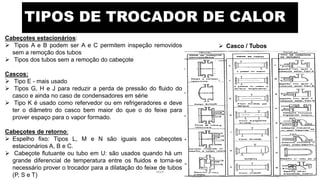 TIPOS DE TROCADOR DE CALOR
 Casco / Tubos
Cabeçotes estacionários:
 Tipos A e B podem ser A e C permitem inspeção removidos
sem a remoção dos tubos
 Tipos dos tubos sem a remoção do cabeçote
Cascos:
 Tipo E - mais usado
 Tipos G, H e J para reduzir a perda de pressão do fluido do
casco e ainda no caso de condensadores em série
 Tipo K é usado como refervedor ou em refrigeradores e deve
ter o diâmetro do casco bem maior do que o do feixe para
prover espaço para o vapor formado.
Cabeçotes de retorno:
 Espelho fixo: Tipos L, M e N são iguais aos cabeçotes
estacionários A, B e C.
 Cabeçote flutuante ou tubo em U: são usados quando há um
grande diferencial de temperatura entre os fluidos e torna-se
necessário prover o trocador para a dilatação do feixe de tubos
(P, S e T)
eteX 6
 