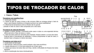 TIPOS DE TROCADOR DE CALOR
 Casco / Tubos
Trocadores com espelhos fixos:
 construção simples
 o fluido do lado do casco é limpo e não corrosivo (Não se consegue atingir o lado do
casco, para limpeza mecânica e a limpeza química é as vezes insatisfatória)
 o diferencial de temperatura entre os fluidos não for grande
- pressão no lado do casco á alta comparada com a dos tubos
Trocadores de cabeçote flutuante:
 espelho é móvel, permite o movimento entre casco e tubos ou uma expansão térmica
diferencial entre o feixe de tubos e o casco.
 o feixe de tubos pode ser removido para inspeção, limpeza exterior, ou troca dos tubos.
Pode-se fazer a manutenção de cabeçotes, e outros componentes no lado do casco, e
também fazer a limpeza no interior dos tubos.
Trocadores com tubos em U:
 simplicidade de fabricação
 fácil remover o feixe de tubos, sendo portanto o tipo mais econômico
 a seção dobrada em U é livre para expandir-se no lado casco.
 o fluido que escoa nos tubos deve ser limpo, devido à dificuldade de limpeza dos tubos
dobrados
 -difícil a substituição dos tubos individualmente
Fixo
Flutuante
eteX 7
 