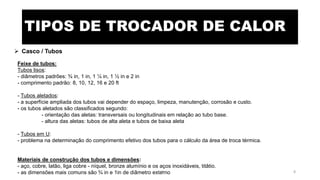 TIPOS DE TROCADOR DE CALOR
 Casco / Tubos
Feixe de tubos:
Tubos lisos:
- diâmetros padrões: ¾ in, 1 in, 1 ¼ in, 1 ½ in e 2 in
- comprimento padrão: 8, 10, 12, 16 e 20 ft
- Tubos aletados:
- a superfície ampliada dos tubos vai depender do espaço, limpeza, manutenção, corrosão e custo.
- os tubos aletados são classificados segundo:
- orientação das aletas: transversais ou longitudinais em relação ao tubo base.
- altura das aletas: tubos de alta aleta e tubos de baixa aleta
- Tubos em U:
- problema na determinação do comprimento efetivo dos tubos para o cálculo da área de troca térmica.
Materiais de construção dos tubos e dimensões:
- aço, cobre, latão, liga cobre - níquel, bronze alumínio e os aços inoxidáveis, titâtio.
- as dimensões mais comuns são ¾ in e 1in de diâmetro externoeteX 8
 