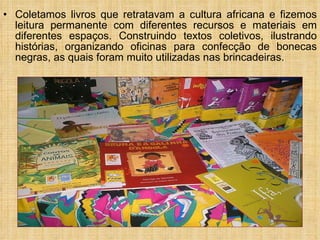 Coletamos livros que retratavam a cultura africana e fizemos leitura permanente com diferentes recursos e materiais em diferentes espaços. Construindo textos coletivos, ilustrando histórias, organizando oficinas para confecção de bonecas negras, as quais foram muito utilizadas nas brincadeiras.  