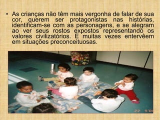 As crianças não têm mais vergonha de falar de sua cor, querem ser protagonistas nas histórias, identificam-se com as personagens, e se alegram ao ver seus rostos expostos representando os valores civilizatórios. E muitas vezes entervêem em situações preconceituosas.   