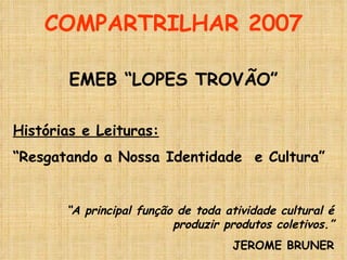 COMPARTRILHAR 2007 EMEB “LOPES TROVÃO” Histórias e Leituras: “ Resgatando a Nossa Identidade  e Cultura” “ A principal função de toda atividade cultural é produzir produtos coletivos.” JEROME BRUNER 