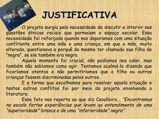 JUSTIFICATIVA O projeto surgiu pela necessidade de discutir e intervir nas questões étnicas raciais que permeiam o espaço escolar. Essa necessidade foi reforçada quando nos deparamos com uma situação conflitante entre uma mãe e uma criança, em que a mãe, muito alterada, questionava o porquê do mesmo ter chamado sua filha de “negra”, se ele também era negro.  Aquele momento foi crucial, não podíamos nos calar, mas também não sabíamos como agir. Tentamos acalmá-la dizendo que ficaríamos atentos e não permitiríamos que a filha ou outras crianças fossem discriminadas pelos outros. E a forma que escolhemos para resolver aquela situação e tantos outros conflitos foi por meio do projeto envolvendo a literatura. Esse fato nos reporta ao que diz Cavalleiro...  “Encontramos na escola fartas experiências que levam ao entendimento de uma “superioridade” branca e de uma “inferioridade” negra”. 