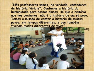 “ Nós professores somos, na verdade, contadores de história “Griots”. Contamos a história da humanidade para nossos alunos, só que a história que nós contamos, não é a história de um só povo. Temos a missão de contar a história de muitos povos, em tempos diferentes, e que também tiveram modos diferentes de viver”. (LOPES, 2001) 