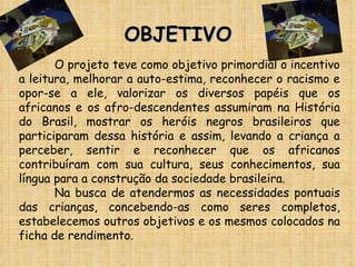 OBJETIVO O projeto teve como objetivo primordial o incentivo a leitura, melhorar a auto-estima, reconhecer o racismo e opor-se a ele, valorizar os diversos papéis que os africanos e os afro-descendentes assumiram na História do Brasil, mostrar os heróis negros brasileiros que participaram dessa história e assim, levando a criança a perceber, sentir e reconhecer que os africanos contribuíram com sua cultura, seus conhecimentos, sua língua para a construção da sociedade brasileira. Na busca de atendermos as necessidades pontuais das crianças, concebendo-as como seres completos, estabelecemos outros objetivos e os mesmos colocados na ficha de rendimento. 