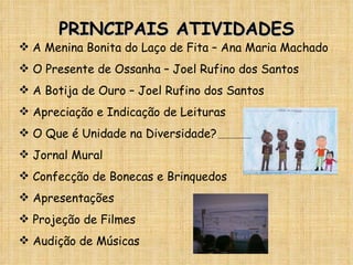 PRINCIPAIS ATIVIDADES A Menina Bonita do Laço de Fita – Ana Maria Machado O Presente de Ossanha – Joel Rufino dos Santos A Botija de Ouro – Joel Rufino dos Santos Apreciação e Indicação de Leituras O Que é Unidade na Diversidade? Jornal Mural Confecção de Bonecas e Brinquedos Apresentações Projeção de Filmes Audição de Músicas 