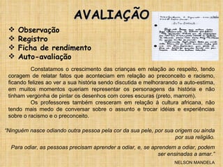AVALIAÇÃO Observação Registro Ficha de rendimento Auto-avaliação Constatamos o crescimento das crianças em relação ao respeito, tendo coragem de relatar fatos que aconteciam em relação ao preconceito e racismo, ficando felizes ao ver a sua história sendo discutida e melhorarando a auto-estima, em muitos momentos queriam representar os personagens da história e não tinham vergonha de pintar os desenhos com cores escuras (preto, marrom). Os professores também cresceram em relação à cultura africana, não tendo mais medo de conversar sobre o assunto e trocar idéias e experiências sobre o racismo e o preconceito. “ Ninguém nasce odiando outra pessoa pela cor da sua pele, por sua origem ou ainda por sua religião. Para odiar, as pessoas precisam aprender a odiar, e, se aprendem a odiar, podem ser ensinadas a amar.” NELSON MANDELA 