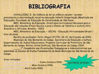 BIBLIOGRAFIA CAVALLEIRO, E.  Do Silêncio do lar ao silêncio escolar: racismo preconceito e discriminação racial na educação infantil.  Dissertação (Mestrado em Educação). Faculdade de Educação da Universidade de São Paulo. MEC, Ministério da Educação.  Diretrizes Curriculares Nacionais para a Educação das relações Étnico Raciais e para o Ensino de História e Cultura Afro Brasileira e Africana . Brasília – 2003. MEC, Ministério da Educação. – SECAD - Educação Africanidades Brasil / livro do aluno. Revista do professor, Porto Alegre 19 (74): 26-31, abril/junho de 2003. Município de São Bernardo do Campo. Secretaria de Educação e Cultura. Departamento de Ações Educacionais. Proposta Curricular da Prefeitura de São Bernardo do Campo. Rettec Artes Gráficas. São Bernardo do Campo 2004. _____1° Compêndio das Orientações Pedagógicas e Administrativas que subsidiam as escolas de Ensino Fundamental da Rede Municipal de São Bernardo do Campo. Sites Utilizados: www.unidadenadiversidade.org.br  – Junho-Outubro/2006 www.acordacultura.org.br  – Maio-Outubro/2006 www.ceert.org.br/  - Abril/Julho/2006 OUTROS SITES!!! 