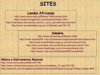 SITES Lendas Africanas http://www.terravista.pt/Bilene/1494/contos.html http://caracol.imaginario.com/estorias/index.html http://members.fortunecity.com/rui_nuno_carvalho/acores.html http://www.saosebastiao.sp.gov.br/lendas.asp?ID=13 Culinária http://www.terravista.pt/Bilene/1494/ http://www.escola24h.com.br/antenado/especiais/africa/culinaria.htm http://www.brasilfolclore.hpg.ig.com.br/culinaria.htm http://www.brazilsite.com.br/folclore/culinaria/culin01.htm http://www.ilhadocaju.com.br/novaculinaria.htm http://www1.uol.com.br/fol/brasil500/comida/htm  Música e Instrumentos Musicais http://www.terravista.pt/Bilene/5148/ http://www.revivendomusicas.com.br/curiosidades_01.asp?id=108 http://www.bb.com.br/appbb/portal/bb/ctr/bsb/art/ArtigoCompl.jsp?Artigo.codigo=654   