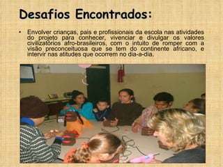 Desafios Encontrados: Envolver crianças, pais e profissionais da escola nas atividades do projeto para conhecer, vivenciar e divulgar os valores civilizatórios afro-brasileiros, com o intuito de romper com a visão preconceituosa que se tem do continente africano, e intervir nas atitudes que ocorrem no dia-a-dia. 