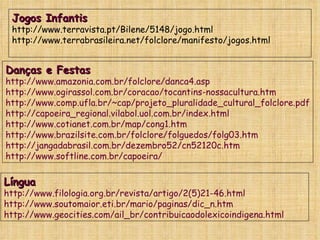 Jogos Infantis http://www.terravista.pt/Bilene/5148/jogo.html http://www.terrabrasileira.net/folclore/manifesto/jogos.html Danças e Festas http://www.amazonia.com.br/folclore/danca4.asp http://www.ogirassol.com.br/coracao/tocantins-nossacultura.htm http://www.comp.ufla.br/~cap/projeto_pluralidade_cultural_folclore.pdf http://capoeira_regional.vilabol.uol.com.br/index.html http://www.cotianet.com.br/map/cong1.htm http://www.brazilsite.com.br/folclore/folguedos/folg03.htm http://jangadabrasil.com.br/dezembro52/cn52120c.htm http://www.softline.com.br/capoeira/  Língua http://www.filologia.org.br/revista/artigo/2(5)21-46.html http://www.soutomaior.eti.br/mario/paginas/dic_n.htm http://www.geocities.com/ail_br/contribuicaodolexicoindigena.html   