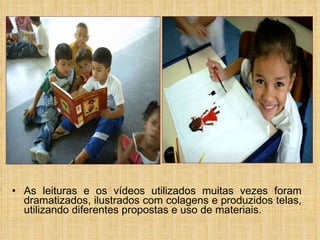 As leituras e os vídeos utilizados muitas vezes foram dramatizados, ilustrados com colagens e produzidos telas, utilizando diferentes propostas e uso de materiais.  