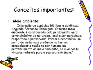 Conceitos importantes:
•    Meio ambiente:
        Interação de espécies bióticas e abióticas.
    Segundo Fernando Rebouças: ’’O termo meio
    ambiente é considerado pelo pensamento geral
    como sinônimo de natureza, local a ser apreciado,
    respeitado e preservado. Porém é necessário um
    ponto de vista mais profundo no termo,
    estabelecer a noção no ser humano de
    pertencimento ao meio ambiente, no qual possui
    vínculos naturais para a sua sobrevivência.’’
 