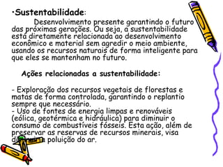 •Sustentabilidade:
       Desenvolvimento presente garantindo o futuro
das próximas gerações. Ou seja, a sustentabilidade
está diretamente relacionada ao desenvolvimento
econômico e material sem agredir o meio ambiente,
usando os recursos naturais de forma inteligente para
que eles se mantenham no futuro.

  Ações relacionadas a sustentabilidade:

- Exploração dos recursos vegetais de florestas e
matas de forma controlada, garantindo o replantio
sempre que necessário.
- Uso de fontes de energia limpas e renováveis
(eólica, geotérmica e hidráulica) para diminuir o
consumo de combustíveis fósseis. Esta ação, além de
preservar as reservas de recursos minerais, visa
diminuir a poluição do ar.
 