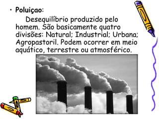 • Poluiçao:
     Desequilíbrio produzido pelo
  homem. São basicamente quatro
  divisões: Natural; Industrial; Urbana;
  Agropastoril. Podem ocorrer em meio
  aquático, terrestre ou atmosférico.
 