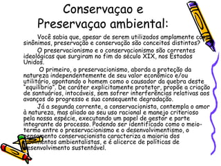 Conservaçao e
    Preservaçao ambiental:
      Você sabia que, apesar de serem utilizados amplamente como
sinônimos, preservação e conservação são conceitos distintos?
      O preservacionismo e o conservacionismo são correntes
ideológicas que surgiram no fim do século XIX, nos Estados
Unidos.
      O primeiro, o preservacionismo, aborda a proteção da
natureza independentemente de seu valor econômico e/ou
utilitário, apontando o homem como o causador da quebra deste
“equilíbrio”. De caráter explicitamente protetor, propõe a criação
de santuários, intocáveis, sem sofrer interferências relativas aos
avanços do progresso e sua consequente degradação.
      Já a segunda corrente, a conservacionista, contempla o amor
à natureza, mas aliado ao seu uso racional e manejo criterioso
pela nossa espécie, executando um papel de gestor e parte
integrante do processo. Podendo ser identificado como o meio-
termo entre o preservacionismo e o desenvolvimentismo, o
pensamento conservacionista caracteriza a maioria dos
movimentos ambientalistas, e é alicerce de políticas de
desenvolvimento sustentável.
 