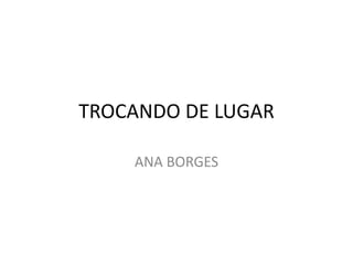 TROCANDO DE LUGAR
ANA BORGES
 