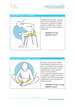 Dra. María Valdazo_col 28/50622
TRAUMATOLOGÍA Y CIRUGÍA ORTOPÉDICA
REHABILITACIÓN Y MEDICINA FÍSICA
SINDROME CINTILLA ILIOTIBIAL 
_________________________________TROCANTERITIS_____________________________________
www.doctoravaldazo.com
ESTIRAMIENTO GLÚTEO Y PIRAMIDAL
Sentado en una silla, cruzar la
pierna afectada por encima
de la otra y apoyar el tobillo
sobre la rodilla sana. Inclinar
poco a poco el tronco hacia
adelante.
- Mantener 10 seg.
- Repetir 5 veces
ESTIRAMIENTO DE ADDUCTORES-ABDUCTORES
Sentado, flexione las rodillas,
hasta juntar las plantas de los
pies, con ambas manos sujete
las puntas de los pies. Con la
espalda bien recta, tire del
tronco hacia delante.
En un segundo tiempo levante
su espalda y apoye sus codos
sobre la cara interna de muslo-
rodilla para tratar de llevarlas
hacia el suelo.
- Mantener 10 seg – 10 seg
- Repetir 5 veces
 