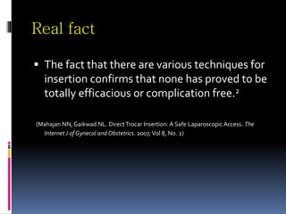 Real fact
 The fact that there are various techniques for
insertion confirms that none has proved to be
totally efficacious or complication free.2
(Mahajan NN, Gaikwad NL. DirectTrocar Insertion: A Safe Laparoscopic Access. The
Internet J of Gynecol and Obstetrics. 2007;Vol 8, No. 2)
 