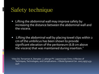 Safety technique
 Lifting the abdominal wall may improve safety by
increasing the distance between the abdominal wall and
the viscera.
 Lifting the abdominal wall by placing towel clips within 2
cm of the umbilicus has been shown to provide
significant elevation of the peritoneum (6.8 cm above
the viscera) that was maintained during insertion.*
(Vilos GA,Ternamian A, Dempter J, Laberge PY. Laparoscopic Entry: A Review of
Techniques, Technologies, and Complications. J Obstet Gynaecol Can. 2007;29(5):433-
447)
 