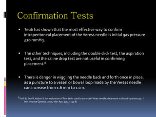 Confirmation Tests
 Teoh has shown that the most effective way to confirm
intraperitoneal placement of theVeress needle is initial gas pressure
<10 mmHg.
 The other techniques, including the double click test, the aspiration
test, and the saline drop test are not useful in confirming
placement.8
 There is danger in wiggling the needle back and forth once in place,
as a puncture to a vessel or bowel loop made by theVeress needle
can increase from 1.6 mm to 1 cm.
(Teoh B, Sen R, AbbottJ. An evaluation of four tests used to ascertainVeres needle placement at closed laparoscopy. J
Min Invasive Gynecol. 2005; Mar-Apr; 12(2): 153-8)
 
