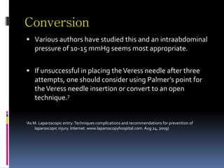 Conversion
 Various authors have studied this and an intraabdominal
pressure of 10-15 mmHg seems most appropriate.
 If unsuccessful in placing theVeress needle after three
attempts, one should consider using Palmer’s point for
theVeress needle insertion or convert to an open
technique.7
(As M. Laparoscopic entry:Techniques complications and recommendations for prevention of
laparoscopic injury. Internet. www.laparoscopyhospital.com. Aug 24, 2009)
 