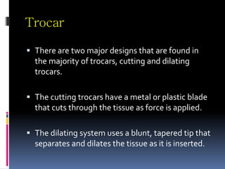 Trocar
 There are two major designs that are found in
the majority of trocars, cutting and dilating
trocars.
 The cutting trocars have a metal or plastic blade
that cuts through the tissue as force is applied.
 The dilating system uses a blunt, tapered tip that
separates and dilates the tissue as it is inserted.
 
