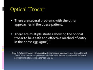 Optical Trocar
 There are several problems with the other
approaches in the obese patient.
 There are multiple studies showing the optical
trocar to be a safe and effective method of entry
in the obese (35 kg/m2).*
( Rabl C, Palazzo F, Aoki H, Campos GM. Initial Laparoscopic Access Using an Optical
TrocarWithout Pneumoperitoneum Is Safe and Effective in the Morbidly Obese.
Surgical Innovation. 2008;Vol 15(2): 126-31)
 