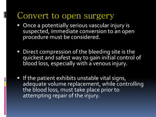 Convert to open surgery
 Once a potentially serious vascular injury is
suspected, immediate conversion to an open
procedure must be considered.
 Direct compression of the bleeding site is the
quickest and safest way to gain initial control of
blood loss, especially with a venous injury.
 If the patient exhibits unstable vital signs,
adequate volume replacement, while controlling
the blood loss, must take place prior to
attempting repair of the injury.
 