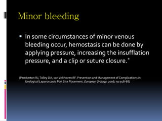 Minor bleeding
 In some circumstances of minor venous
bleeding occur, hemostasis can be done by
applying pressure, increasing the insufflation
pressure, and a clip or suture closure.*
(Pemberton RJ,Tolley DA, vanVelthoven RF. Prevention and Management of Complications in
Urological Laparoscopic Port Site Placement. European Urology. 2006; 50:958-68)
 