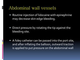 Abdominal wall vessels
 Routine injection of lidocaine with epinephrine
may decrease skin edge bleeding.
 Direct pressure by rotating the tip against the
bleeding site.
 A foley catheter can be passed into the port site,
and after inflating the balloon, outward traction
is applied to put pressure on the abdominal wall
 
