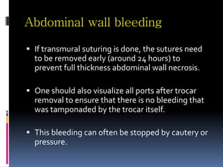 Abdominal wall bleeding
 If transmural suturing is done, the sutures need
to be removed early (around 24 hours) to
prevent full thickness abdominal wall necrosis.
 One should also visualize all ports after trocar
removal to ensure that there is no bleeding that
was tamponaded by the trocar itself.
 This bleeding can often be stopped by cautery or
pressure.
 