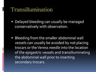 Transillumination
 Delayed bleeding can usually be managed
conservatively with observation.
 Bleeding from the smaller abdominal wall
vessels can usually be avoided by not placing
trocars or theVeress needle into the location
of the epigastric vessels and transilluminating
the abdominal wall prior to inserting
secondary trocars.
 