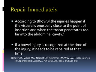 Repair Immediately
 According to Bhoyrul,the injuries happen if
the viscera is unusually close to the point of
insertion and when the trocar penetrates too
far into the abdominal cavity.*
 If a bowel injury is recognized at the time of
the injury, it needs to be repaired at that
time.
(Bhoyrul S,Vierra MA, Nezhat CR, KrummelTM,Way LW.Trocar Injuries
in Laparoscopic Surgery. J Am Coll Surg. 2001; 192:677-83)
 