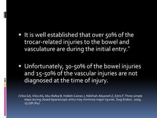  It is well established that over 50% of the
trocar-related injuries to the bowel and
vasculature are during the initial entry.*
 Unfortunately, 30-50% of the bowel injuries
and 15-50% of the vascular injuries are not
diagnosed at the time of injury.
(Vilos GA,Vilos AG, Abu-Rafea B, Hollett-Caines J, Nikkhah-Abyaneh Z, Edris F.Three simple
steps during closed laparoscopic entry may minimize major injuries. Surg Endosc. 2009;
23:758-764)
 