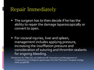Repair Immediately
 The surgeon has to then decide if he has the
ability to repair the damage laparoscopically or
convert to open.
 For visceral injuries, liver and spleen,
management includes applying pressure,
increasing the insufflation pressure and
consideration of suturing and thrombin sealants
for ongoing bleeding.
(Pemberton RJ,Tolley DA, vanVelthoven RF. Prevention and Management of
Complications in Urological Laparoscopic Port Site Placement. European Urology.
2006; 50:958-68)
 