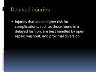 Delayed injuries
 Injuries that are at higher risk for
complications, such as those found in a
delayed fashion, are best handled by open
repair, washout, and proximal diversion.
 